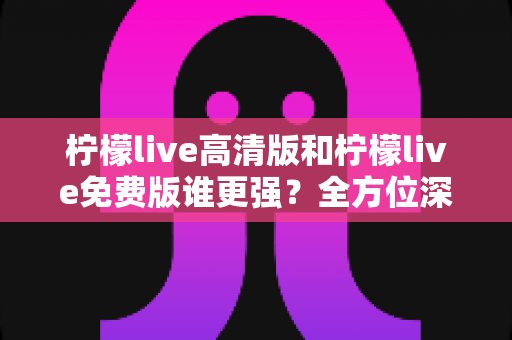 柠檬live高清版和柠檬live免费版谁更强？全方位深度对比测评帮你选对版本