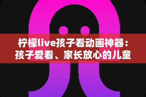 柠檬live孩子看动画神器:孩子爱看、家长放心的儿童动画观看全攻略 柠檬live孩子看动画神器:孩子爱看、家长放心的儿童动画观看全攻略