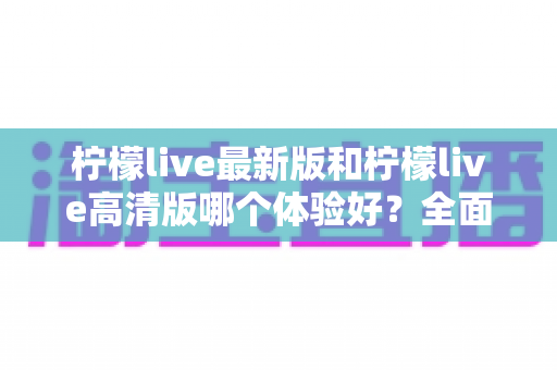 柠檬live最新版和柠檬live高清版哪个体验好?全面对比评测帮你找到最适合自己的版本 柠檬live最新版和柠檬live高清版哪个体验好?全面对比评测帮你找到最适合自己的版本