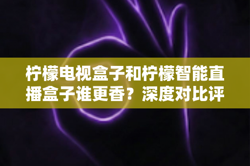 柠檬电视盒子和柠檬智能直播盒子谁更香?深度对比评测帮你选对不踩坑 柠檬电视盒子和柠檬智能直播盒子谁更香?深度对比评测帮你选对不踩坑