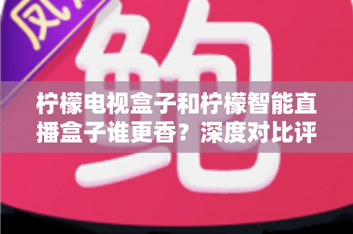 柠檬电视盒子和柠檬智能直播盒子谁更香?深度对比评测帮你选对不踩坑 柠檬电视盒子和柠檬智能直播盒子谁更香?深度对比评测帮你选对不踩坑