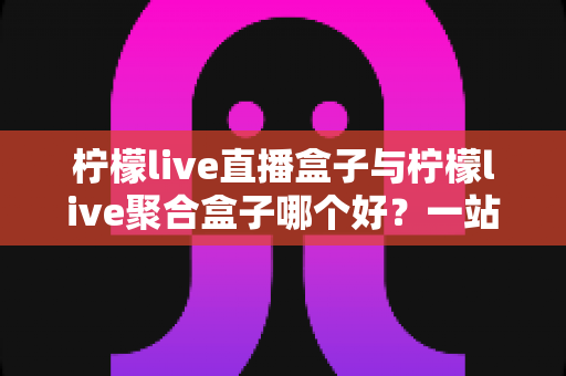 柠檬live直播盒子与柠檬live聚合盒子哪个好?一站式深度对比帮你选对不踩坑 柠檬live直播盒子与柠檬live聚合盒子哪个好?一站式深度对比帮你选对不踩坑