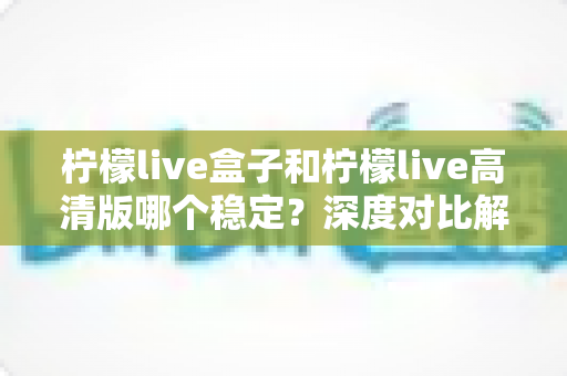 柠檬live盒子和柠檬live高清版哪个稳定?深度对比解析帮你选对版本 柠檬live盒子和柠檬live高清版哪个稳定?深度对比解析帮你选对版本