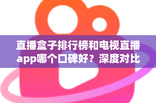 直播盒子排行榜和电视直播app哪个口碑好？深度对比评测帮你选对不踩坑