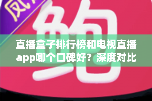 直播盒子排行榜和电视直播app哪个口碑好？深度对比评测帮你选对不踩坑