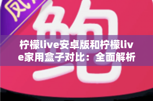柠檬live安卓版和柠檬live家用盒子对比：全面解析两者差异，帮你选对家庭观影方案
