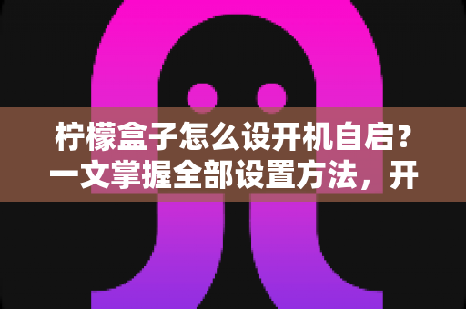 柠檬盒子怎么设开机自启？一文掌握全部设置方法，开机即用更高效