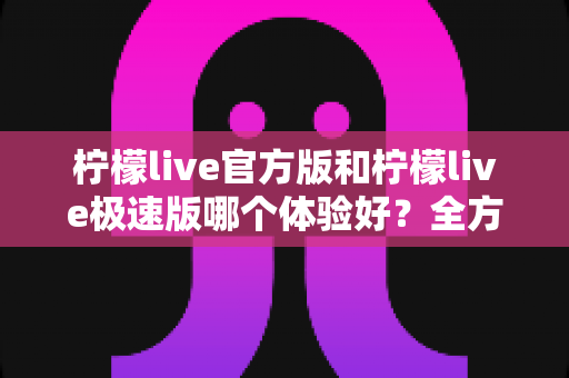柠檬live官方版和柠檬live极速版哪个体验好？全方位深度对比帮你选出最适合的版本