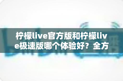 柠檬live官方版和柠檬live极速版哪个体验好？全方位深度对比帮你选出最适合的版本