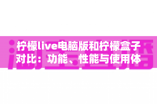 柠檬live电脑版和柠檬盒子对比：功能、性能与使用体验全方位解析，哪款更适合你的大屏观影需求？