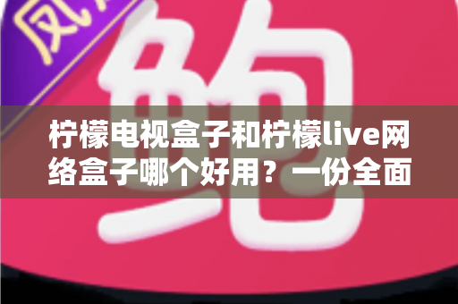 柠檬电视盒子和柠檬live网络盒子哪个好用？一份全面对比与选购指南帮你轻松做决定