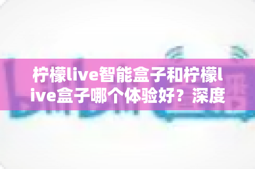 柠檬live智能盒子和柠檬live盒子哪个体验好?深度对比评测帮你选对不选贵 柠檬live智能盒子和柠檬live盒子哪个体验好?深度对比评测帮你选对不选贵