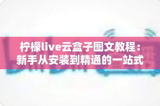柠檬live云盒子图文教程：新手从安装到精通的一站式完整操作指南