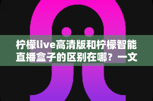 柠檬live高清版和柠檬智能直播盒子的区别在哪?一文读懂两者核心差异与选购指南 柠檬live高清版和柠檬智能直播盒子的区别在哪?一文读懂两者核心差异与选购指南