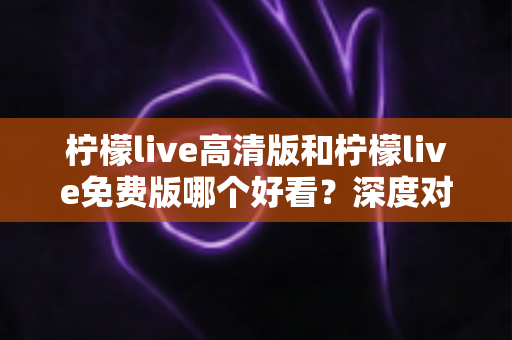 柠檬live高清版和柠檬live免费版哪个好看？深度对比解析助你选出最佳观看体验