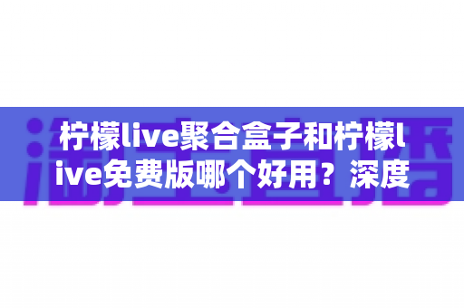 柠檬live聚合盒子和柠檬live免费版哪个好用?深度对比测评帮你选对版本 柠檬live聚合盒子和柠檬live免费版哪个好用?深度对比测评帮你选对版本