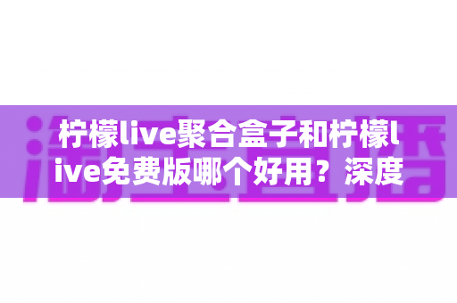 柠檬live聚合盒子和柠檬live免费版哪个好用?深度对比测评帮你选对版本 柠檬live聚合盒子和柠檬live免费版哪个好用?深度对比测评帮你选对版本