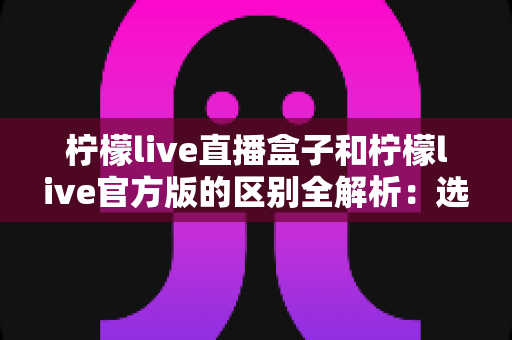 柠檬live直播盒子和柠檬live官方版的区别全解析:选对版本,畅享高清流畅直播新体验 柠檬live直播盒子和柠檬live官方版的区别全解析:选对版本,畅享高清流畅直播新体验
