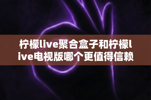 柠檬live聚合盒子和柠檬live电视版哪个更值得信赖？深度对比分析与安全使用指南