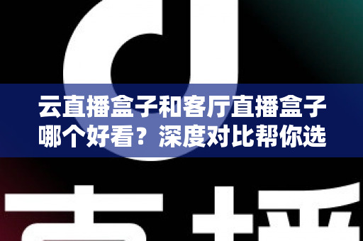 云直播盒子和客厅直播盒子哪个好看?深度对比帮你选出最适合的家庭观影方案 云直播盒子和客厅直播盒子哪个好看?深度对比帮你选出最适合的家庭观影方案