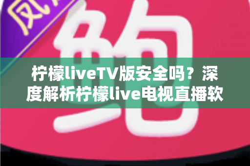 柠檬liveTV版安全吗？深度解析柠檬live电视直播软件的安全风险与正确使用方法