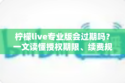 柠檬live专业版会过期吗？一文读懂授权期限、续费规则与长期使用指南