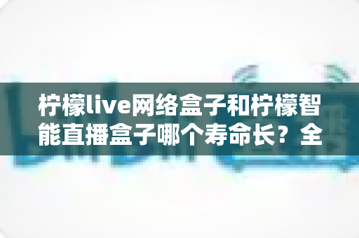 柠檬live网络盒子和柠檬智能直播盒子哪个寿命长？全面解析与选购避坑指南