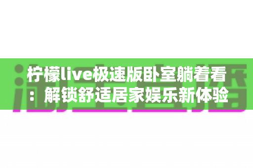 柠檬live极速版卧室躺着看:解锁舒适居家娱乐新体验的完整攻略 柠檬live极速版卧室躺着看:解锁舒适居家娱乐新体验的完整攻略