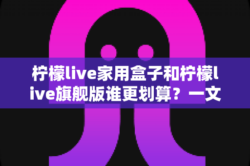 柠檬live家用盒子和柠檬live旗舰版谁更划算？一文读懂选购门道，花对每一分钱