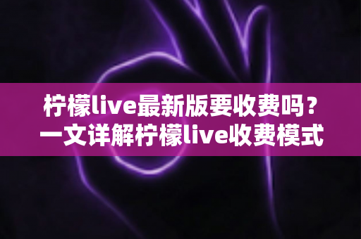 柠檬live最新版要收费吗?一文详解柠檬live收费模式、免费功能与使用指南 柠檬live最新版要收费吗?一文详解柠檬live收费模式、免费功能与使用指南