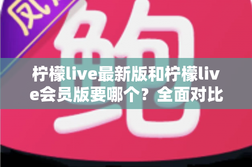 柠檬live最新版和柠檬live会员版要哪个？全面对比分析与选择指南帮你一次看懂