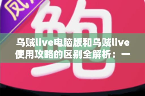 乌贼live电脑版和乌贼live使用攻略的区别全解析：一文看懂软件本体与操作指南的本质差异