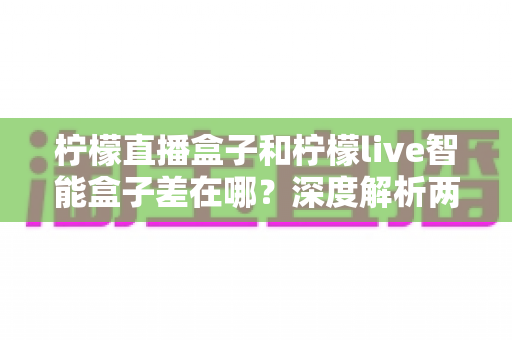 柠檬直播盒子和柠檬live智能盒子差在哪？深度解析两款电视盒子的区别与选购全指南
