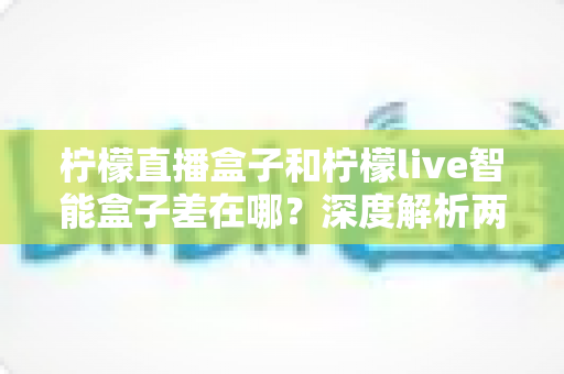 柠檬直播盒子和柠檬live智能盒子差在哪？深度解析两款电视盒子的区别与选购全指南