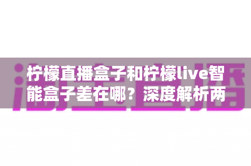 柠檬直播盒子和柠檬live智能盒子差在哪？深度解析两款电视盒子的区别与选购全指南