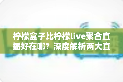 柠檬盒子比柠檬live聚合直播好在哪？深度解析两大直播工具的真实差异与选购指南
