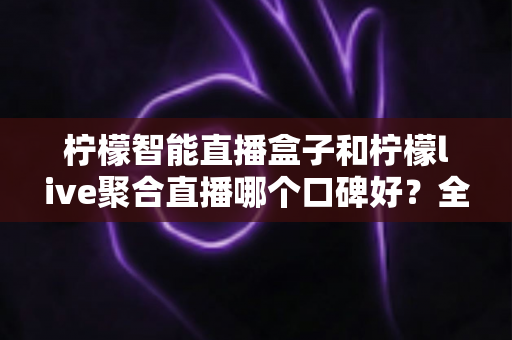 柠檬智能直播盒子和柠檬live聚合直播哪个口碑好?全面对比测评帮你选对直播工具 柠檬智能直播盒子和柠檬live聚合直播哪个口碑好?全面对比测评帮你选对直播工具
