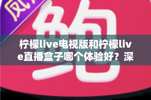 柠檬live电视版和柠檬live直播盒子哪个体验好？深度对比分析帮你找到最适合的观看方案