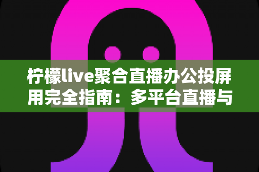 柠檬live聚合直播办公投屏用完全指南：多平台直播与高效投屏一站式解决方案