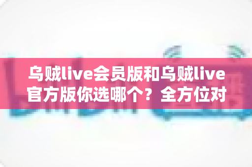 乌贼live会员版和乌贼live官方版你选哪个?全方位对比助你轻松决策 乌贼live会员版和乌贼live官方版你选哪个?全方位对比助你轻松决策