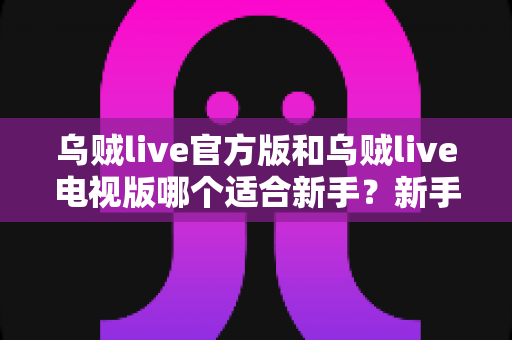 乌贼live官方版和乌贼live电视版哪个适合新手？新手选版全攻略与上手指南