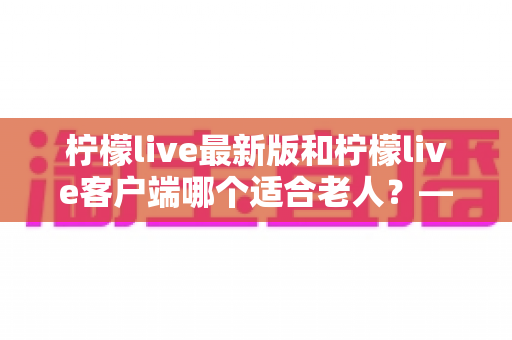 柠檬live最新版和柠檬live客户端哪个适合老人?——为长辈挑选直播软件的实用指南 柠檬live最新版和柠檬live客户端哪个适合老人?——为长辈挑选直播软件的实用指南
