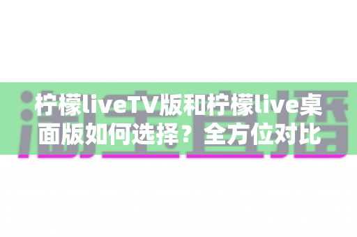 柠檬liveTV版和柠檬live桌面版如何选择？全方位对比评测与实用选购指南