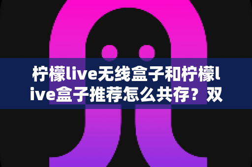 柠檬live无线盒子和柠檬live盒子推荐怎么共存？双设备共存全攻略与实用部署指南
