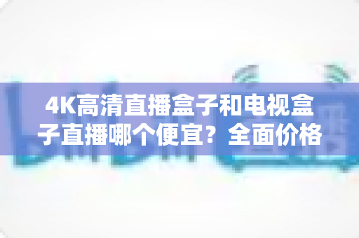 4K高清直播盒子和电视盒子直播哪个便宜?全面价格对比与选购省钱指南 4K高清直播盒子和电视盒子直播哪个便宜?全面价格对比与选购省钱指南