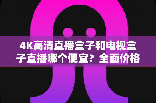 4K高清直播盒子和电视盒子直播哪个便宜？全面价格对比与选购省钱指南