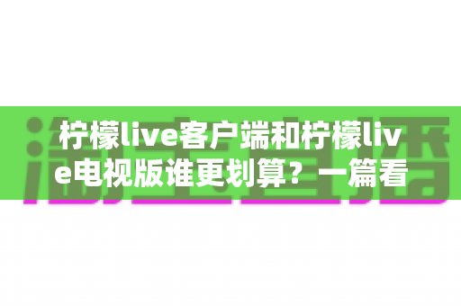 柠檬live客户端和柠檬live电视版谁更划算?一篇看懂性价比的最全选版指南 柠檬live客户端和柠檬live电视版谁更划算?一篇看懂性价比的最全选版指南