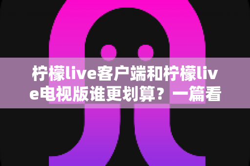 柠檬live客户端和柠檬live电视版谁更划算?一篇看懂性价比的最全选版指南 柠檬live客户端和柠檬live电视版谁更划算?一篇看懂性价比的最全选版指南