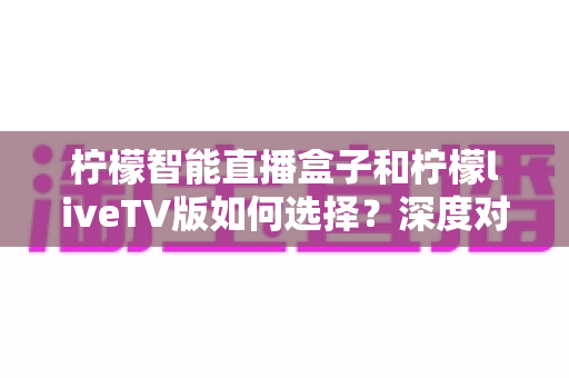 柠檬智能直播盒子和柠檬liveTV版如何选择？深度对比分析与最全选购指南，帮你避开踩坑雷区