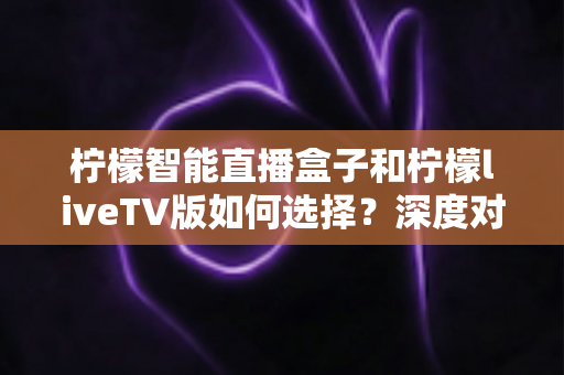 柠檬智能直播盒子和柠檬liveTV版如何选择？深度对比分析与最全选购指南，帮你避开踩坑雷区